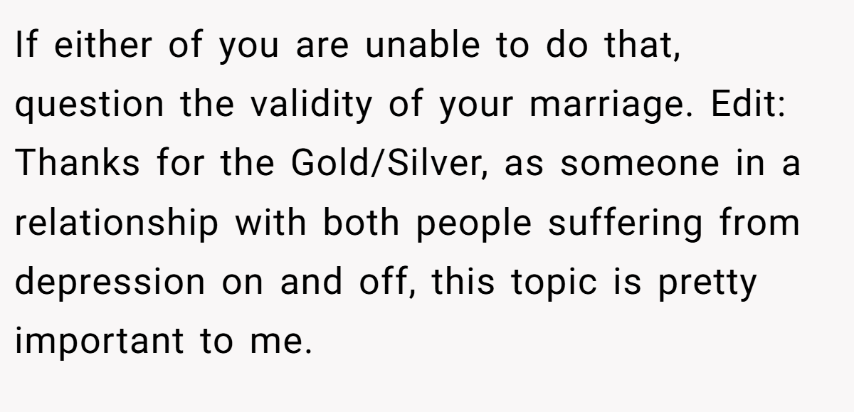 If either of you are unable to do that, question the validity of your marriage. Edit: Thanks for the Gold/Silver, as someone in a relationship with both people suffering from depression on and off, this topic is pretty important to me.
