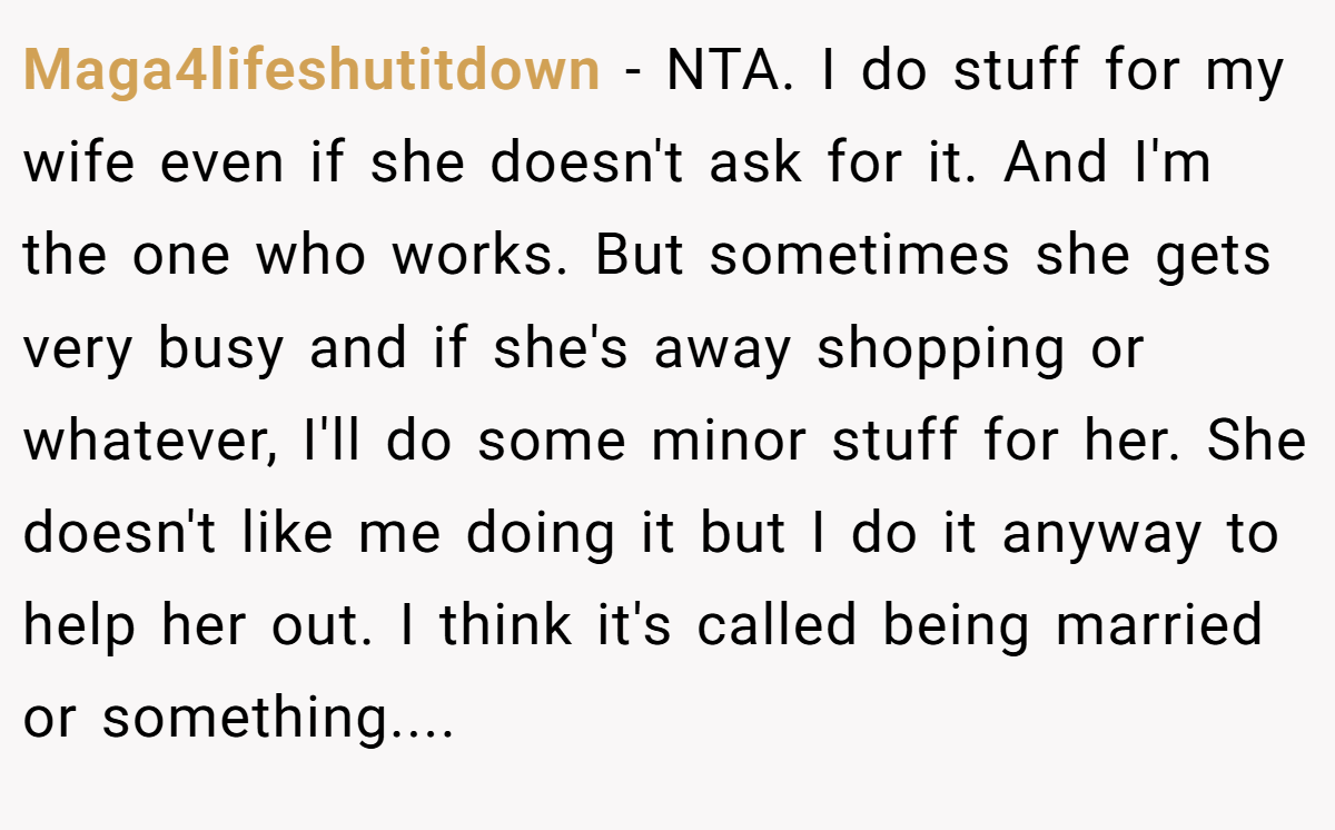 Maga4lifeshutitdown - NTA. I do stuff for my wife even if she doesn't ask for it. And I'm the one who works. But sometimes she gets very busy and if she's away shopping or whatever, I'll do some minor stuff for her. She doesn't like me doing it but I do it anyway to help her out. I think it's called being married or something....