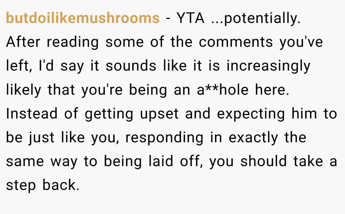 butdoilikemushrooms - YTA ...potentially. After reading some of the comments you've left, I'd say it sounds like it is increasingly likely that you're being an a**hole here. Instead of getting upset and expecting him to be just like you, responding in exactly the same way to being laid off, you should take a step back.