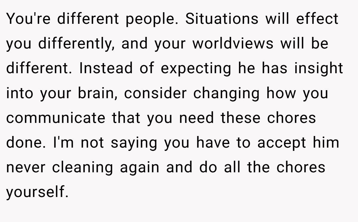 You're different people. Situations will effect you differently, and your worldviews will be different. Instead of expecting he has insight into your brain, consider changing how you communicate that you need these chores done. I'm not saying you have to accept him never cleaning again and do all the chores yourself.