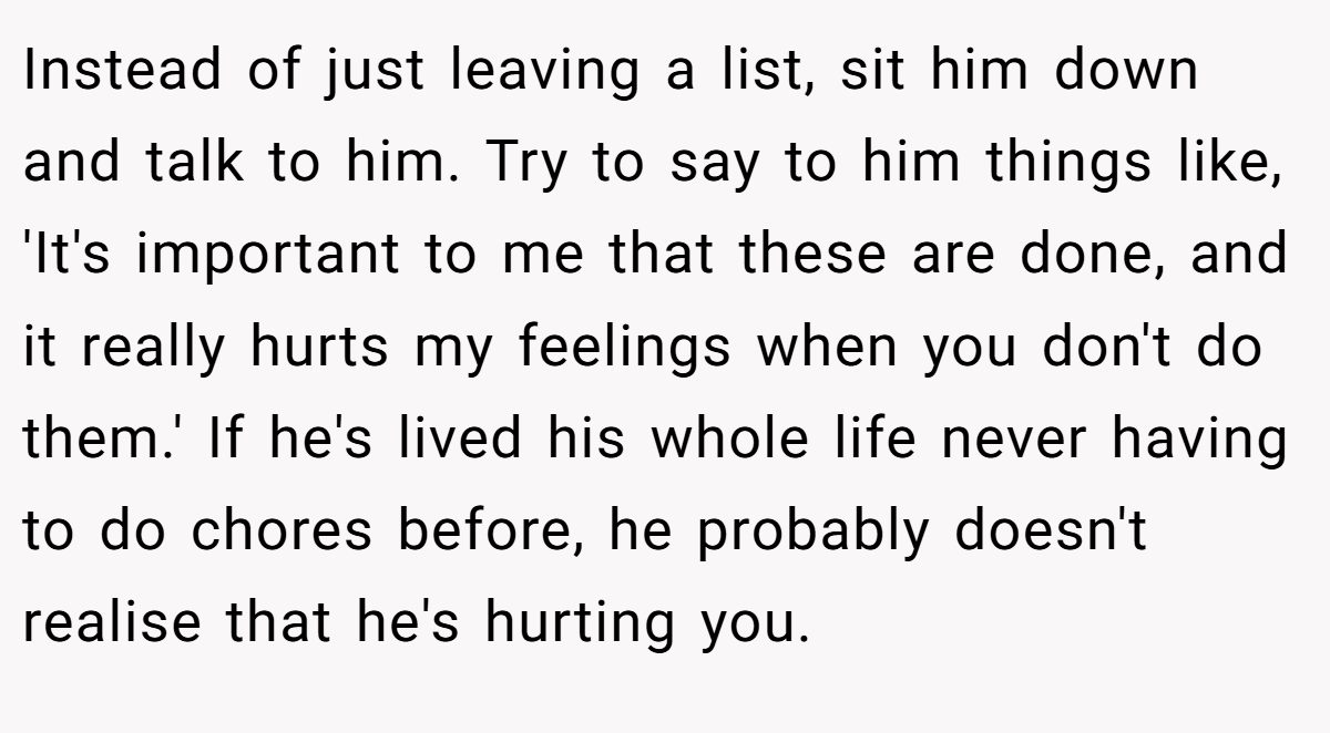 Instead of just leaving a list, sit him down and talk to him. Try to say to him things like, 'It's important to me that these are done, and it really hurts my feelings when you don't do them.' If he's lived his whole life never having to do chores before, he probably doesn't realise that he's hurting you.