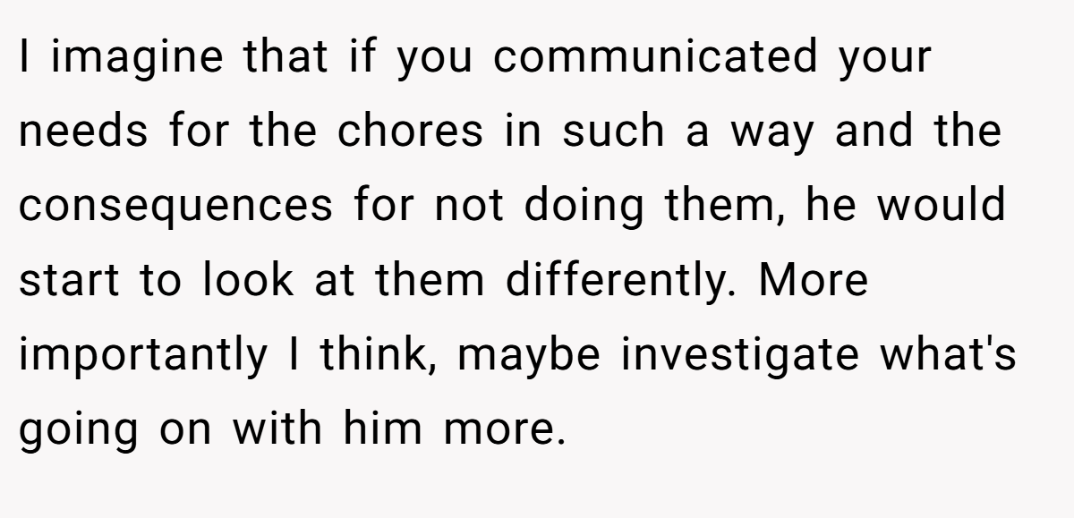 I imagine that if you communicated your needs for the chores in such a way and the consequences for not doing them, he would start to look at them differently. More importantly I think, maybe investigate what's going on with him more.