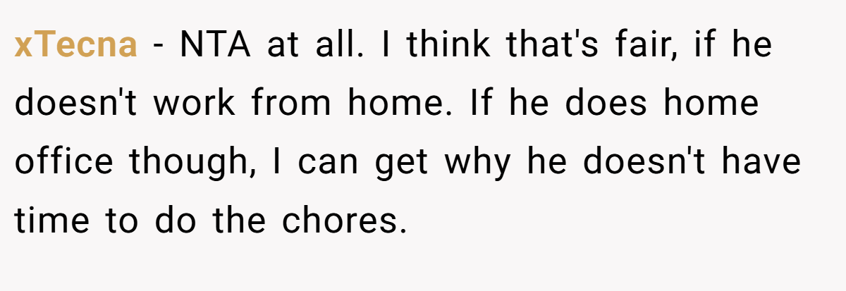 xTecna - NTA at all. I think that's fair, if he doesn't work from home. If he does home office though, I can get why he doesn't have time to do the chores.