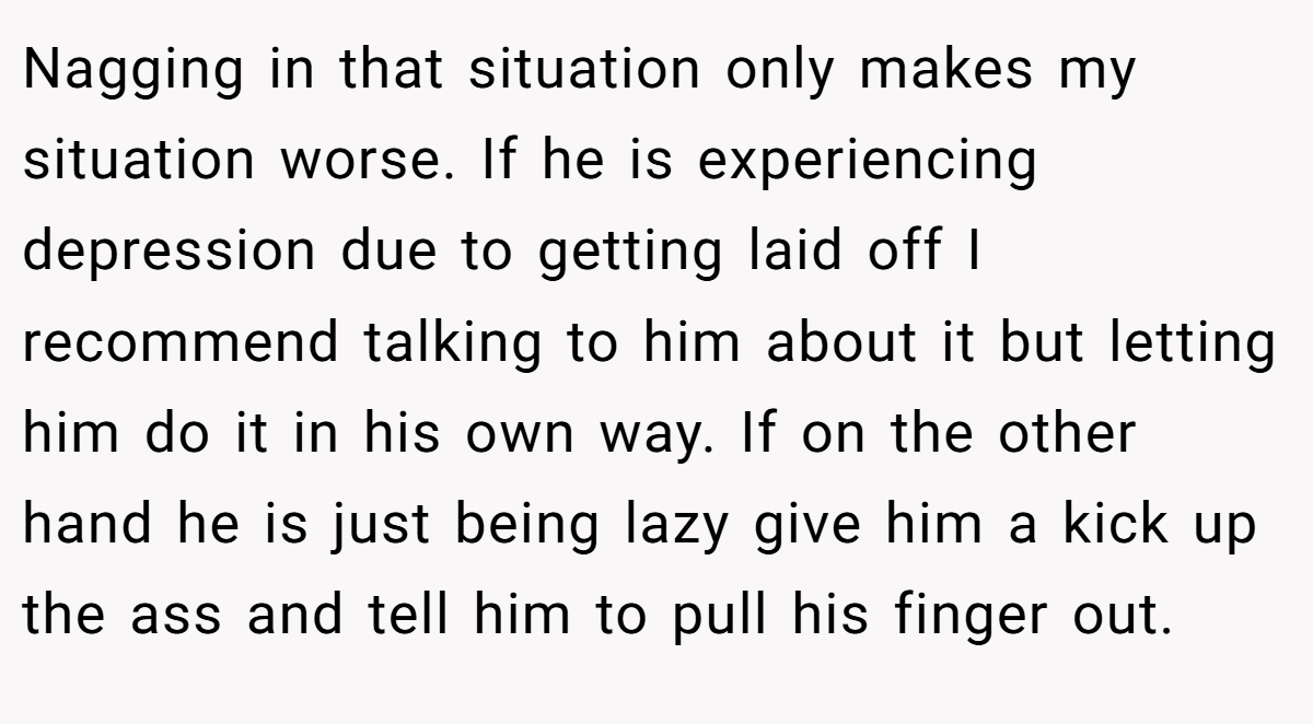 Nagging in that situation only makes my situation worse. If he is experiencing depression due to getting laid off I recommend talking to him about it but letting him do it in his own way. If on the other hand he is just being lazy give him a kick up the ass and tell him to pull his finger out.