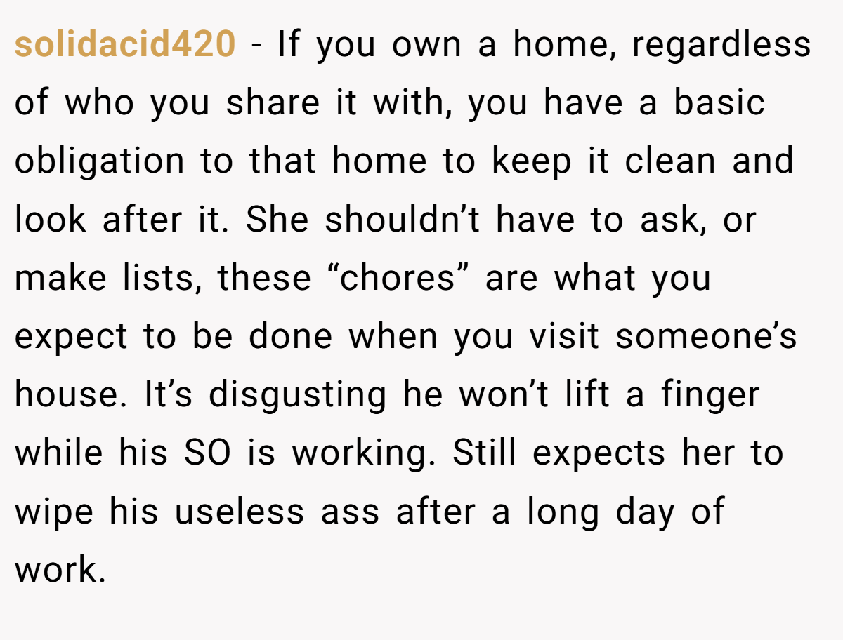 solidacid420 - If you own a home, regardless of who you share it with, you have a basic obligation to that home to keep it clean and look after it. She shouldn’t have to ask, or make lists, these “chores” are what you expect to be done when you visit someone’s house. It’s disgusting he won’t lift a finger while his SO is working. Still expects her to wipe his useless ass after a long day of work.