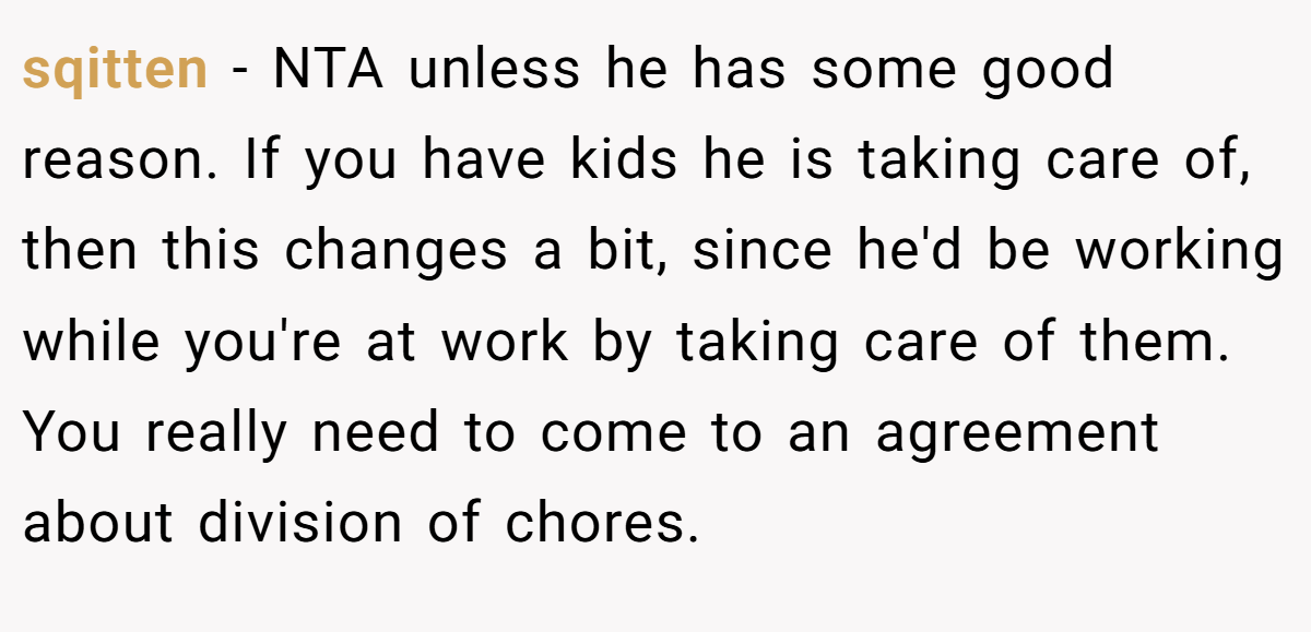 sqitten - NTA unless he has some good reason. If you have kids he is taking care of, then this changes a bit, since he'd be working while you're at work by taking care of them. You really need to come to an agreement about division of chores.