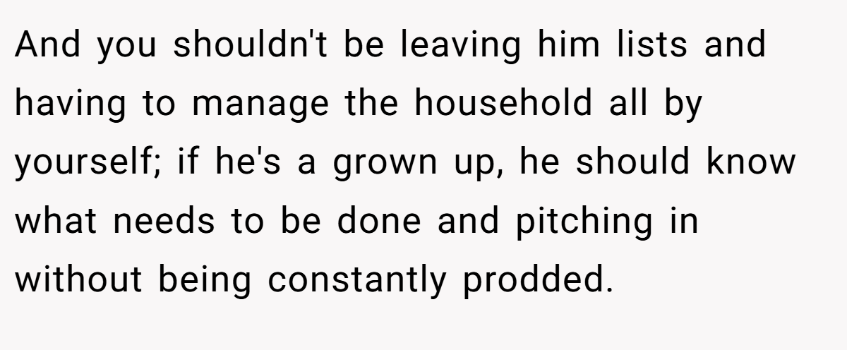 And you shouldn't be leaving him lists and having to manage the household all by yourself; if he's a grown up, he should know what needs to be done and pitching in without being constantly prodded.