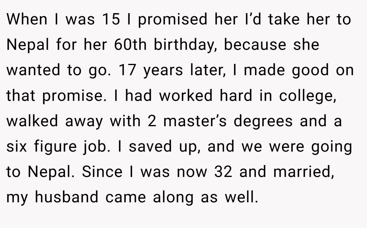 When I was 15 I promised her I’d take her to Nepal for her 60th birthday, because she wanted to go. 17 years later, I made good on that promise. I had worked hard in college, walked away with 2 master’s degrees and a six figure job. I saved up, and we were going to Nepal. Since I was now 32 and married, my husband came along as well.