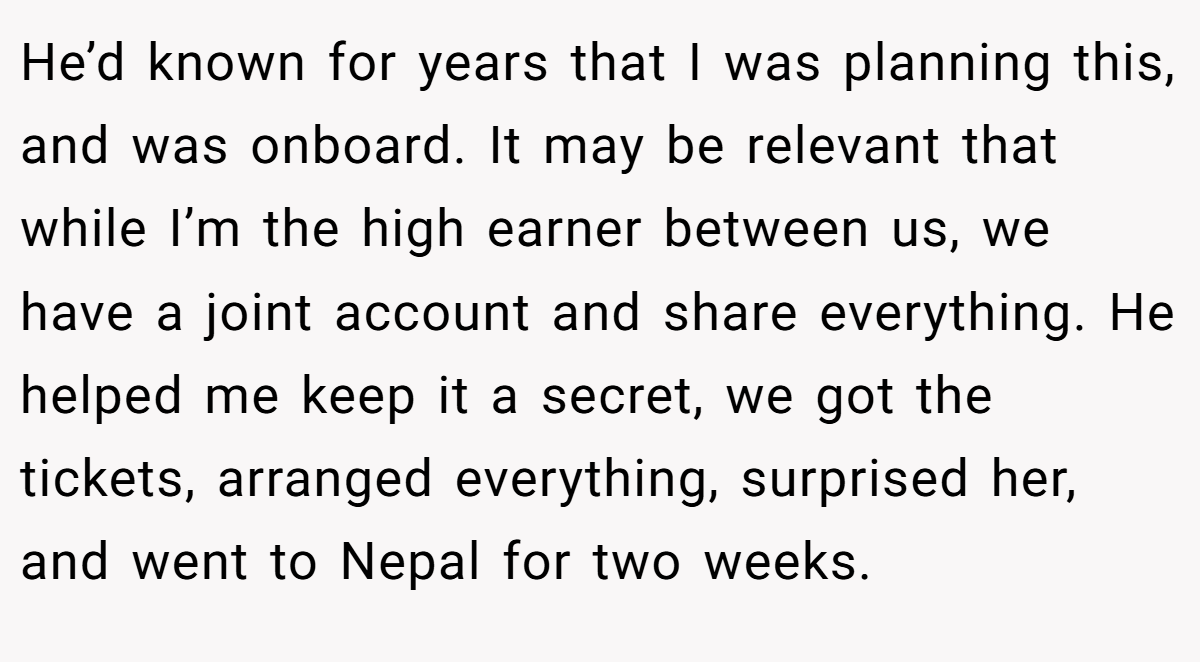 He’d known for years that I was planning this, and was onboard. It may be relevant that while I’m the high earner between us, we have a joint account and share everything. He helped me keep it a secret, we got the tickets, arranged everything, surprised her, and went to Nepal for two weeks.