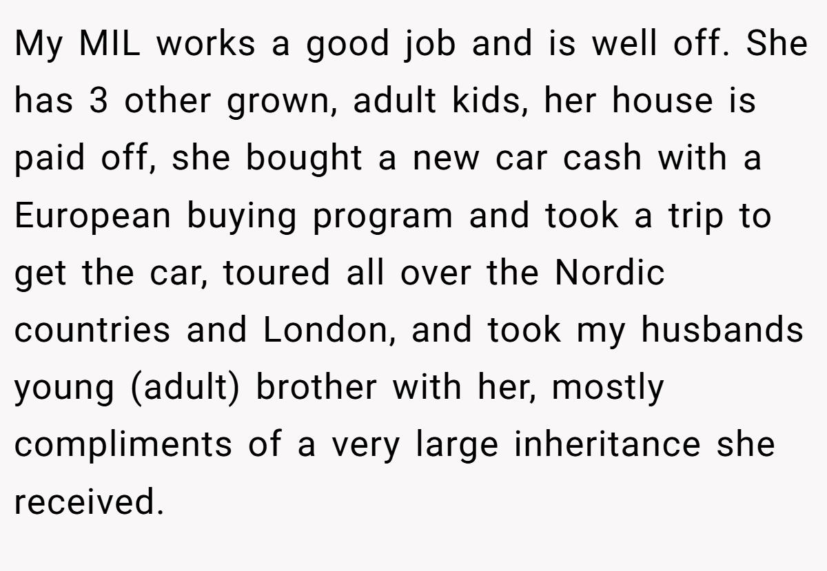 My MIL works a good job and is well off. She has 3 other grown, adult kids, her house is paid off, she bought a new car cash with a European buying program and took a trip to get the car, toured all over the Nordic countries and London, and took my husbands young (adult) brother with her, mostly compliments of a very large inheritance she received.