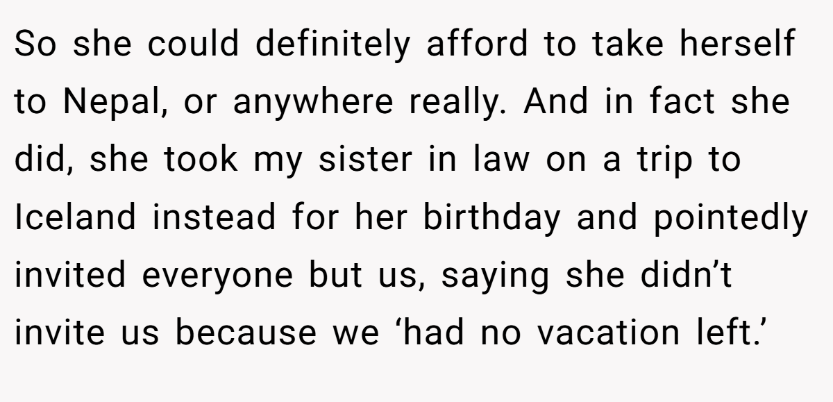 So she could definitely afford to take herself to Nepal, or anywhere really. And in fact she did, she took my sister in law on a trip to Iceland instead for her birthday and pointedly invited everyone but us, saying she didn’t invite us because we ‘had no vacation left.’