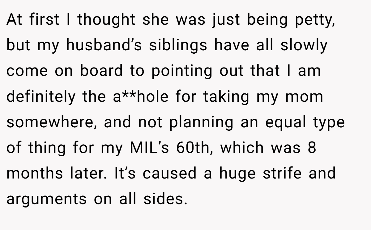 At first I thought she was just being petty, but my husband’s siblings have all slowly come on board to pointing out that I am definitely the a**hole for taking my mom somewhere, and not planning an equal type of thing for my MIL’s 60th, which was 8 months later. It’s caused a huge strife and arguments on all sides.
