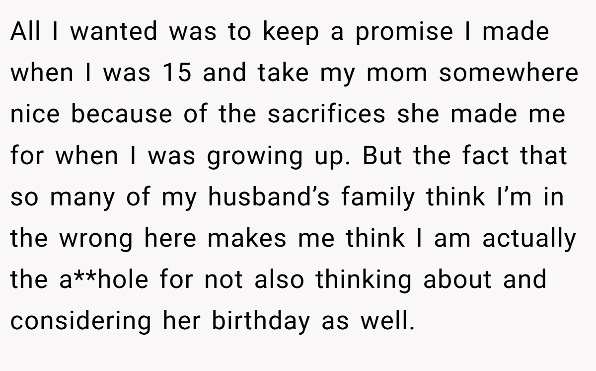 All I wanted was to keep a promise I made when I was 15 and take my mom somewhere nice because of the sacrifices she made me for when I was growing up. But the fact that so many of my husband’s family think I’m in the wrong here makes me think I am actually the a**hole for not also thinking about and considering her birthday as well.