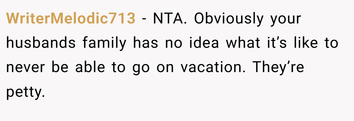 WriterMelodic713 − NTA. Obviously your husbands family has no idea what it’s like to never be able to go on vacation. They’re petty.