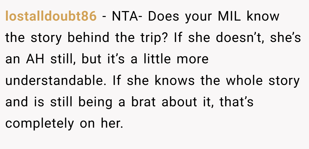 lostalldoubt86 − NTA- Does your MIL know the story behind the trip? If she doesn’t, she’s an AH still, but it’s a little more understandable. If she knows the whole story and is still being a brat about it, that’s completely on her.