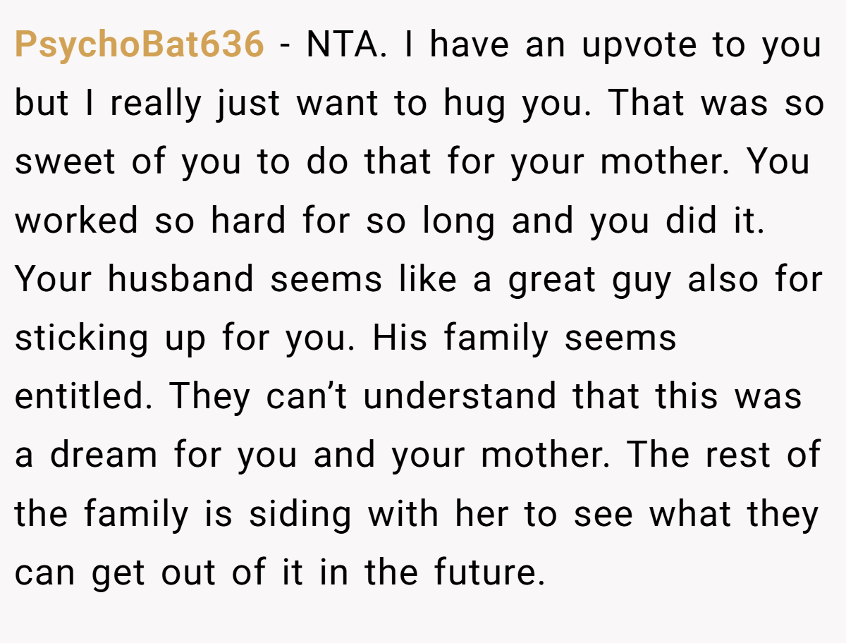 PsychoBat636 − NTA. I have an upvote to you but I really just want to hug you. That was so sweet of you to do that for your mother. You worked so hard for so long and you did it. Your husband seems like a great guy also for sticking up for you. His family seems entitled. They can’t understand that this was a dream for you and your mother. The rest of the family is siding with her to see what they can get out of it in the future.