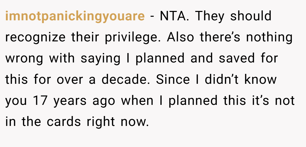 imnotpanickingyouare − NTA. They should recognize their privilege. Also there’s nothing wrong with saying I planned and saved for this for over a decade. Since I didn’t know you 17 years ago when I planned this it’s not in the cards right now.