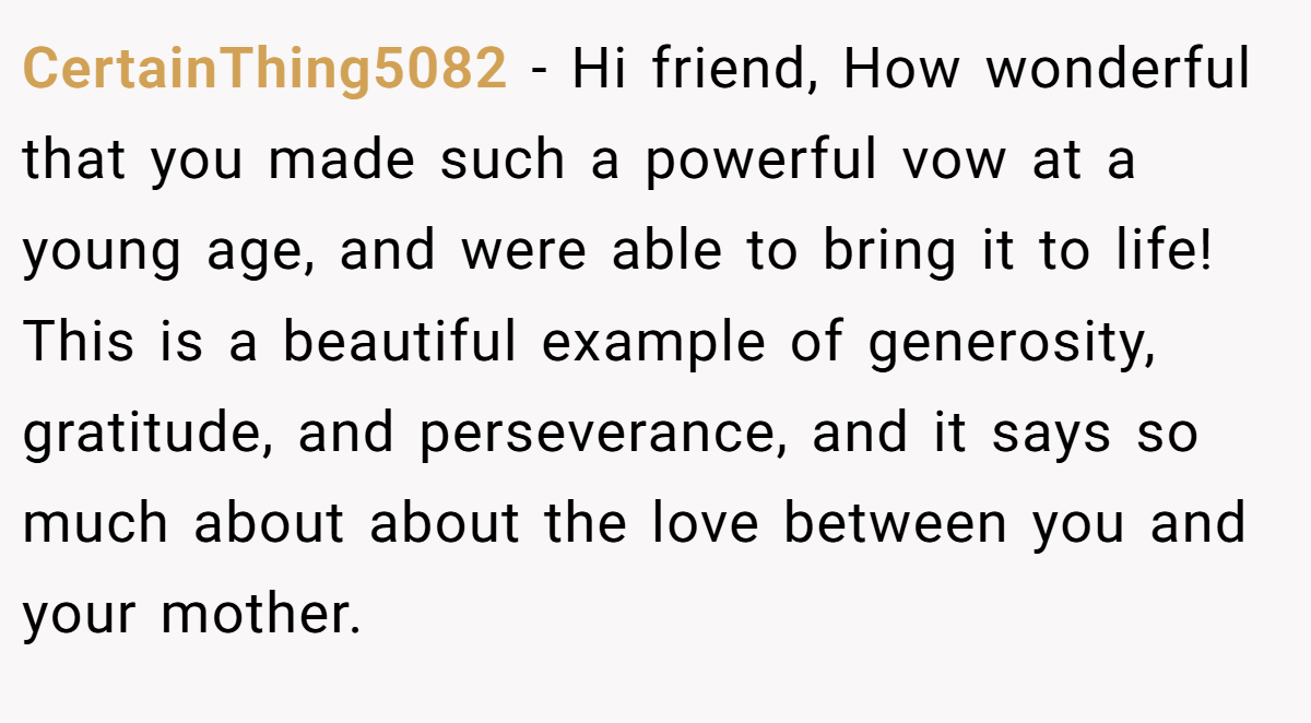 CertainThing5082 − Hi friend, How wonderful that you made such a powerful vow at a young age, and were able to bring it to life! This is a beautiful example of generosity, gratitude, and perseverance, and it says so much about about the love between you and your mother.