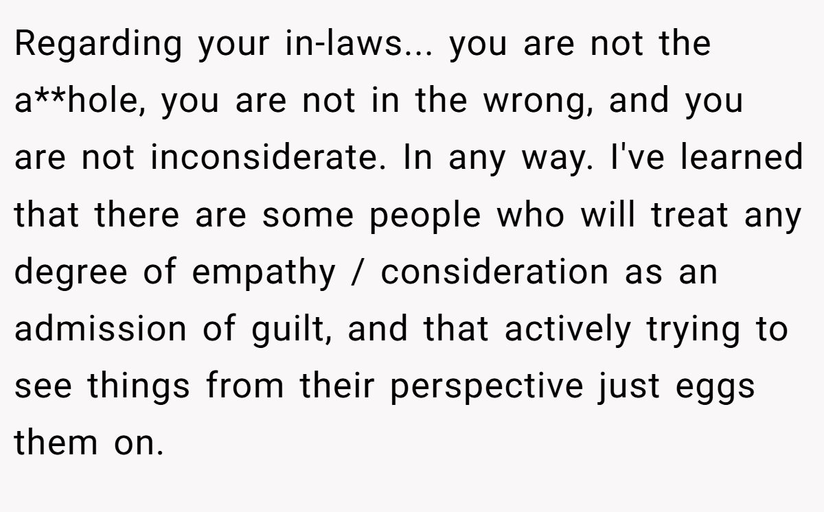 Regarding your in-laws... you are not the a**hole, you are not in the wrong, and you are not inconsiderate. In any way. I've learned that there are some people who will treat any degree of empathy / consideration as an admission of guilt, and that actively trying to see things from their perspective just eggs them on.