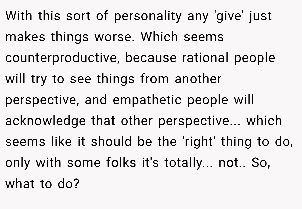 With this sort of personality any 'give' just makes things worse. Which seems counterproductive, because rational people will try to see things from another perspective, and empathetic people will acknowledge that other perspective... which seems like it should be the 'right' thing to do, only with some folks it's totally... not.. So, what to do?