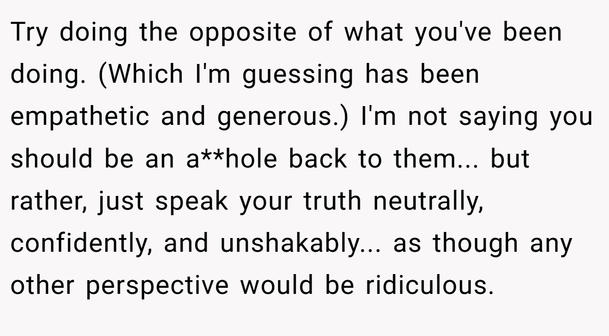 Try doing the opposite of what you've been doing. (Which I'm guessing has been empathetic and generous.) I'm not saying you should be an a**hole back to them... but rather, just speak your truth neutrally, confidently, and unshakably... as though any other perspective would be ridiculous.