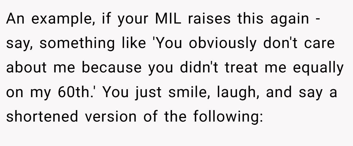 An example, if your MIL raises this again - say, something like 'You obviously don't care about me because you didn't treat me equally on my 60th.' You just smile, laugh, and say a shortened version of the following: