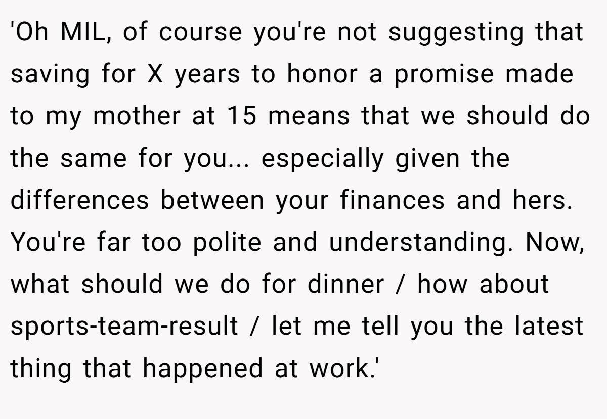 'Oh MIL, of course you're not suggesting that saving for X years to honor a promise made to my mother at 15 means that we should do the same for you... especially given the differences between your finances and hers. You're far too polite and understanding. Now, what should we do for dinner / how about sports-team-result / let me tell you the latest thing that happened at work.' 