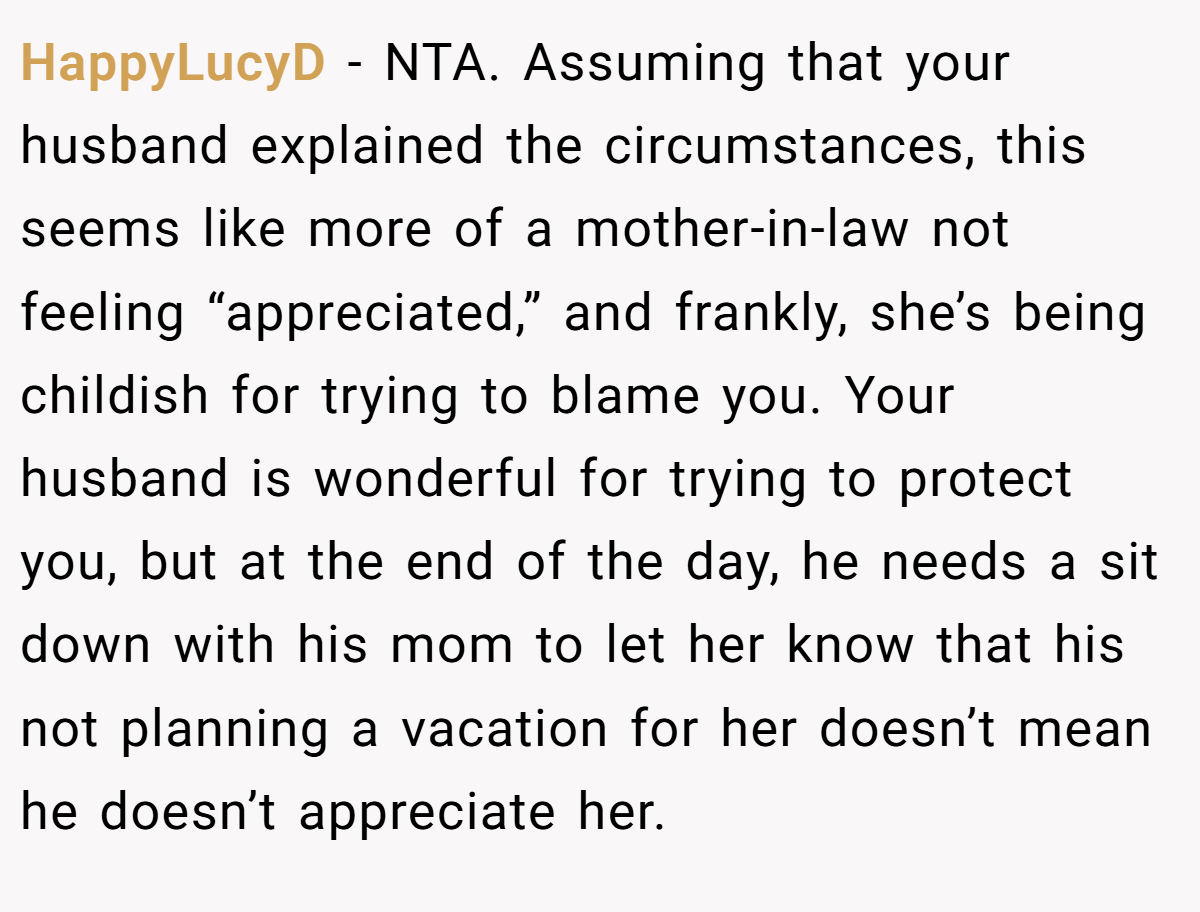 HappyLucyD − NTA. Assuming that your husband explained the circumstances, this seems like more of a mother-in-law not feeling “appreciated,” and frankly, she’s being childish for trying to blame you. Your husband is wonderful for trying to protect you, but at the end of the day, he needs a sit down with his mom to let her know that his not planning a vacation for her doesn’t mean he doesn’t appreciate her.