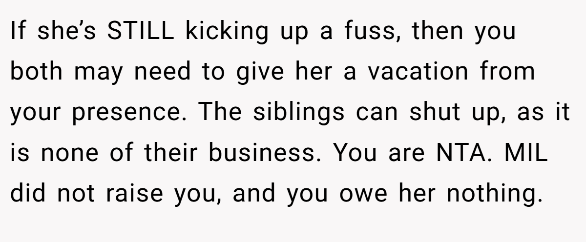 If she’s STILL kicking up a fuss, then you both may need to give her a vacation from your presence. The siblings can shut up, as it is none of their business. You are NTA. MIL did not raise you, and you owe her nothing.
