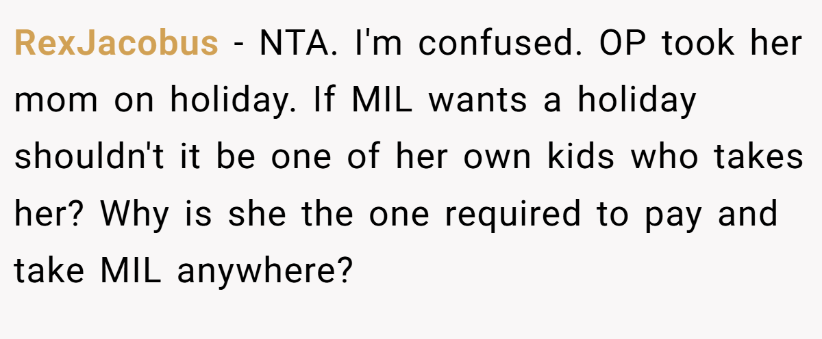 RexJacobus − NTA. I'm confused. OP took her mom on holiday. If MIL wants a holiday shouldn't it be one of her own kids who takes her? Why is she the one required to pay and take MIL anywhere?