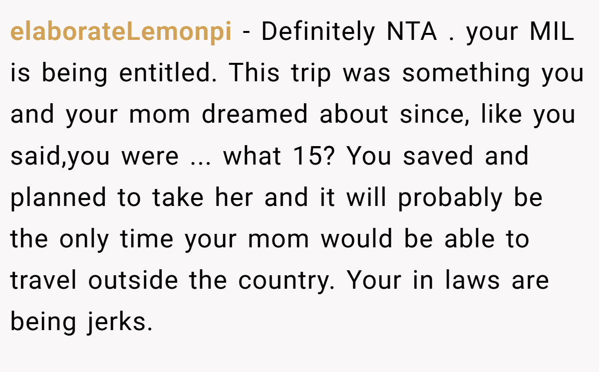 elaborateLemonpi − Definitely NTA . your MIL is being entitled. This trip was something you and your mom dreamed about since, like you said,you were ... what 15? You saved and planned to take her and it will probably be the only time your mom would be able to travel outside the country. Your in laws are being jerks.