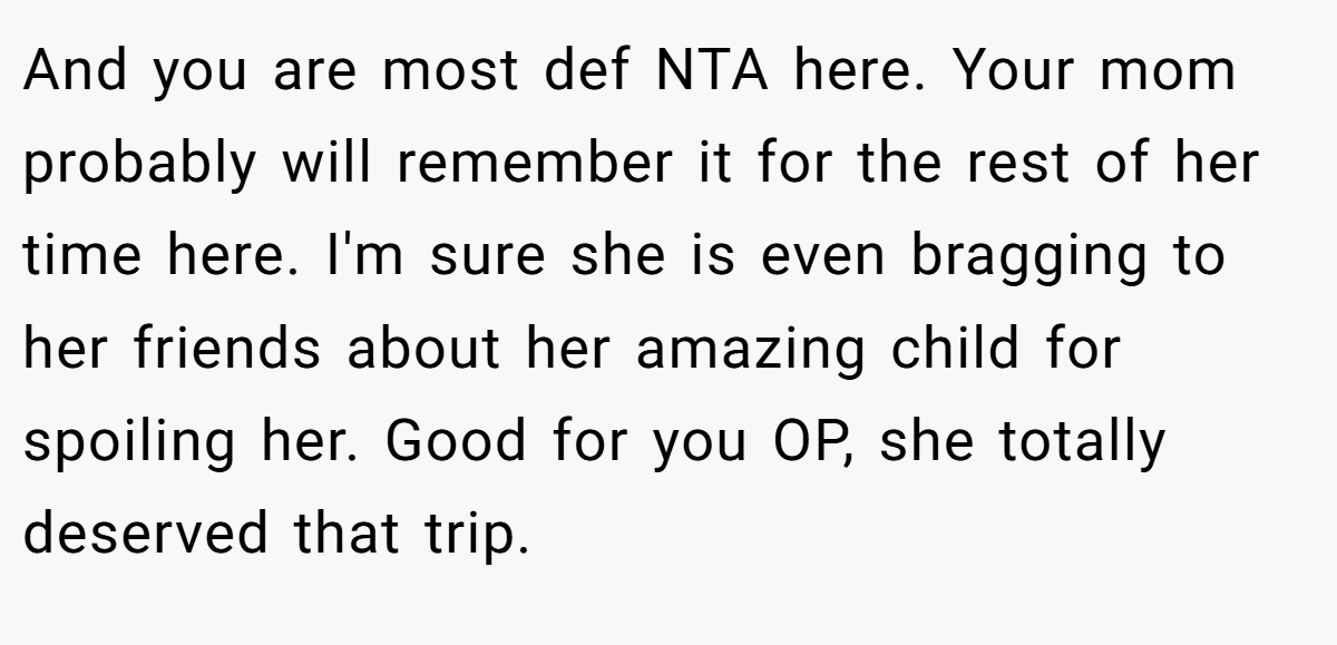 And you are most def NTA here. Your mom probably will remember it for the rest of her time here. I'm sure she is even bragging to her friends about her amazing child for spoiling her. Good for you OP, she totally deserved that trip.
