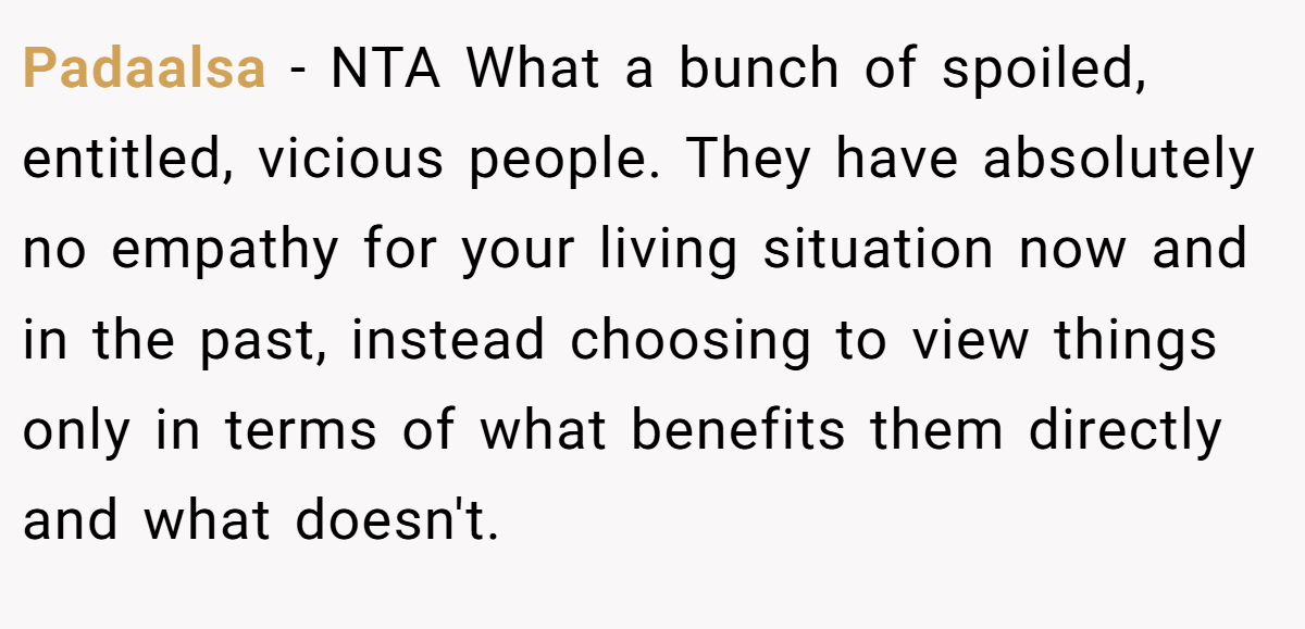 Padaalsa − NTA What a bunch of spoiled, entitled, vicious people. They have absolutely no empathy for your living situation now and in the past, instead choosing to view things only in terms of what benefits them directly and what doesn't.