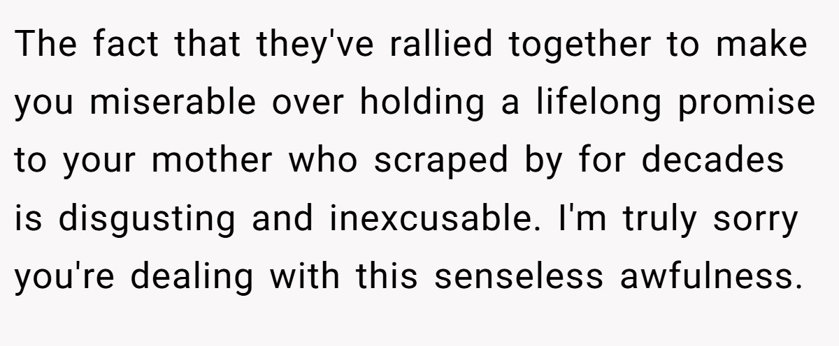 The fact that they've rallied together to make you miserable over holding a lifelong promise to your mother who scraped by for decades is disgusting and inexcusable. I'm truly sorry you're dealing with this senseless awfulness.