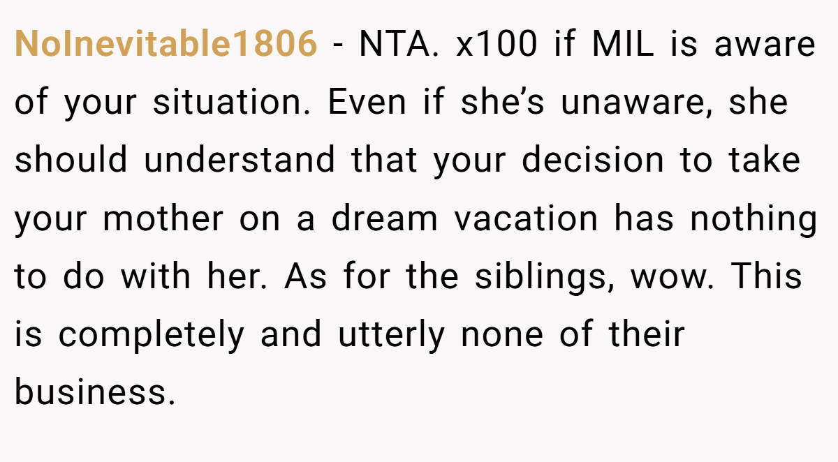 NoInevitable1806 − NTA. x100 if MIL is aware of your situation. Even if she’s unaware, she should understand that your decision to take your mother on a dream vacation has nothing to do with her. As for the siblings, wow. This is completely and utterly none of their business.