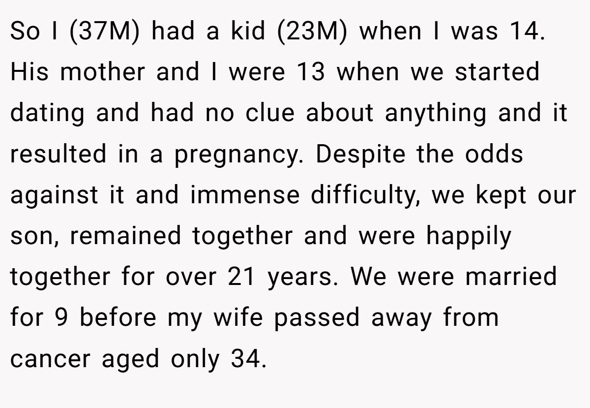 So I (37M) had a kid (23M) when I was 14. His mother and I were 13 when we started dating and had no clue about anything and it resulted in a pregnancy. Despite the odds against it and immense difficulty, we kept our son, remained together and were happily together for over 21 years. We were married for 9 before my wife passed away from cancer aged only 34.