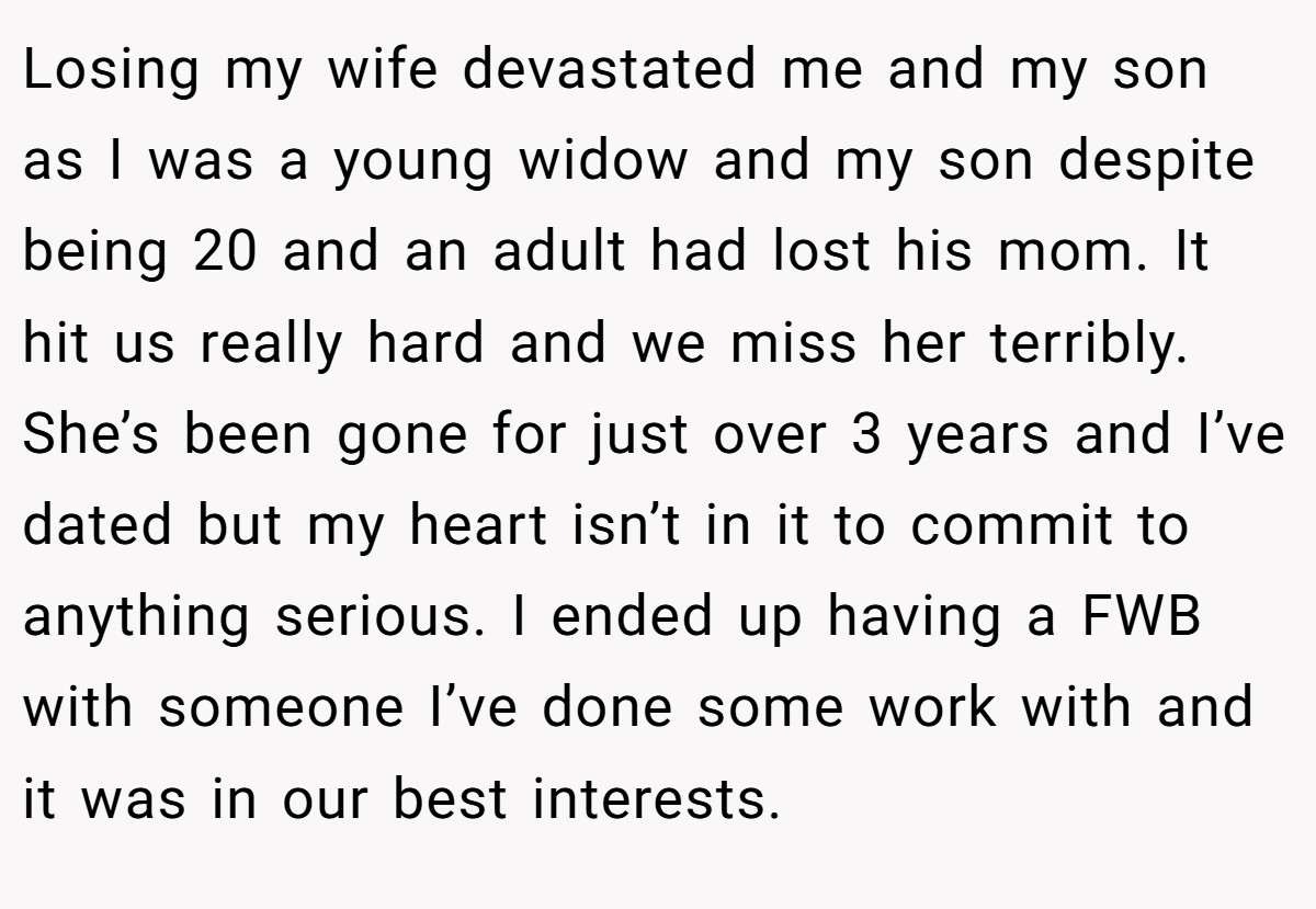 Losing my wife devastated me and my son as I was a young widow and my son despite being 20 and an adult had lost his mom. It hit us really hard and we miss her terribly. She’s been gone for just over 3 years and I’ve dated but my heart isn’t in it to commit to anything serious. I ended up having a FWB with someone I’ve done some work with and it was in our best interests.