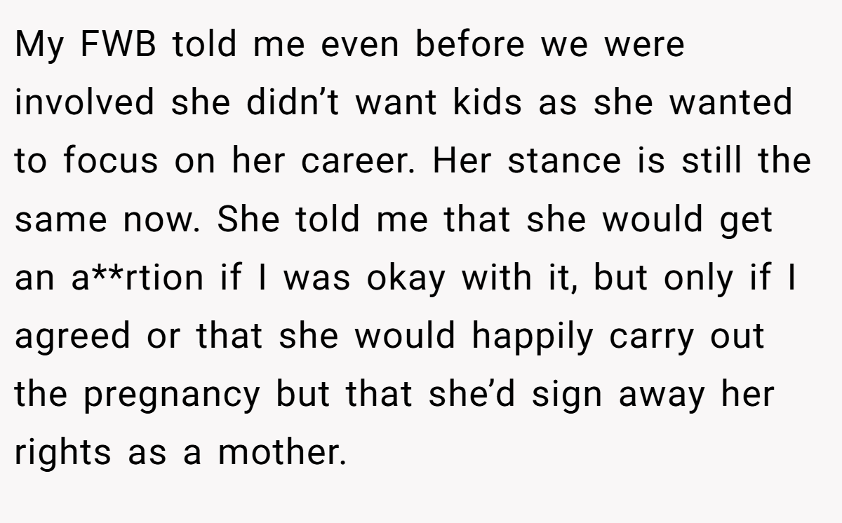 My FWB told me even before we were involved she didn’t want kids as she wanted to focus on her career. Her stance is still the same now. She told me that she would get an a**rtion if I was okay with it, but only if I agreed or that she would happily carry out the pregnancy but that she’d sign away her rights as a mother.