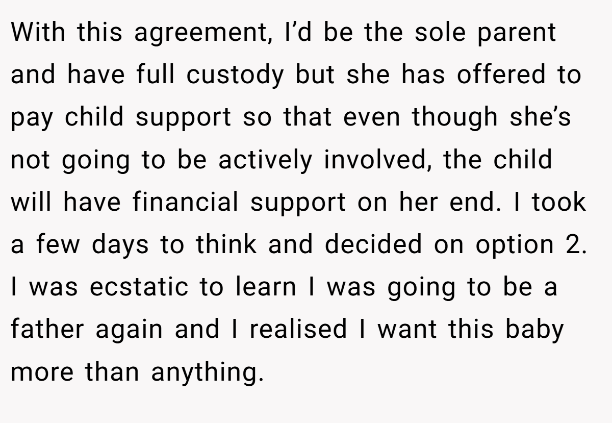 With this agreement, I’d be the sole parent and have full custody but she has offered to pay child support so that even though she’s not going to be actively involved, the child will have financial support on her end. I took a few days to think and decided on option 2. I was ecstatic to learn I was going to be a father again and I realised I want this baby more than anything.