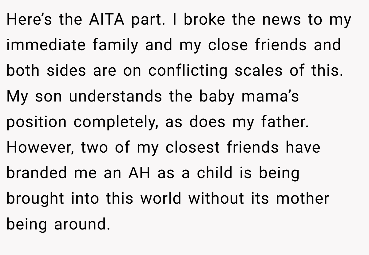 Here’s the AITA part. I broke the news to my immediate family and my close friends and both sides are on conflicting scales of this. My son understands the baby mama’s position completely, as does my father. However, two of my closest friends have branded me an AH as a child is being brought into this world without its mother being around.