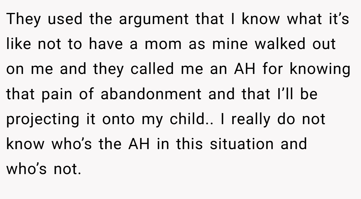 They used the argument that I know what it’s like not to have a mom as mine walked out on me and they called me an AH for knowing that pain of abandonment and that I’ll be projecting it onto my child.. I really do not know who’s the AH in this situation and who’s not.