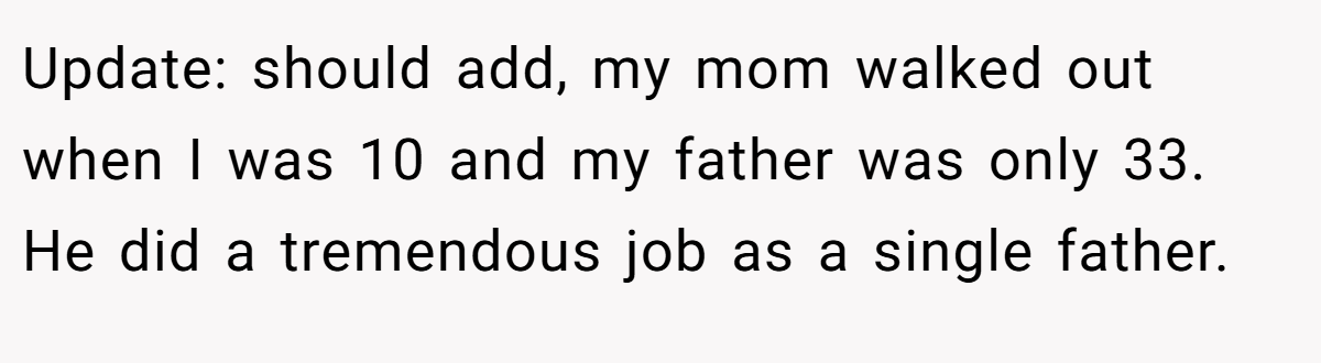 Update: should add, my mom walked out when I was 10 and my father was only 33. He did a tremendous job as a single father.