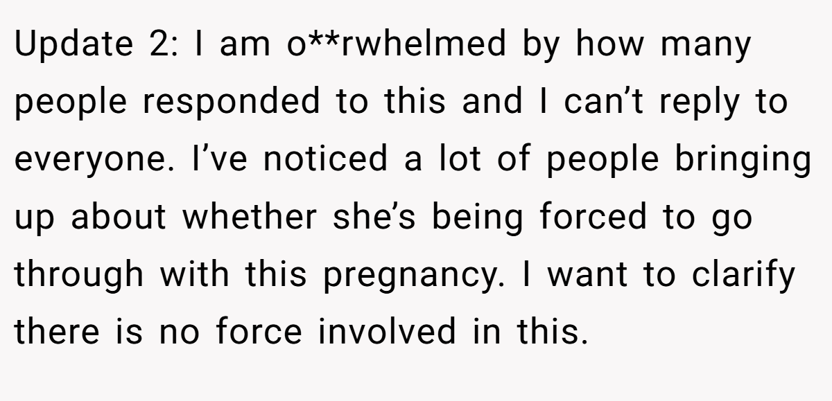 Update 2: I am o**rwhelmed by how many people responded to this and I can’t reply to everyone. I’ve noticed a lot of people bringing up about whether she’s being forced to go through with this pregnancy. I want to clarify there is no force involved in this.