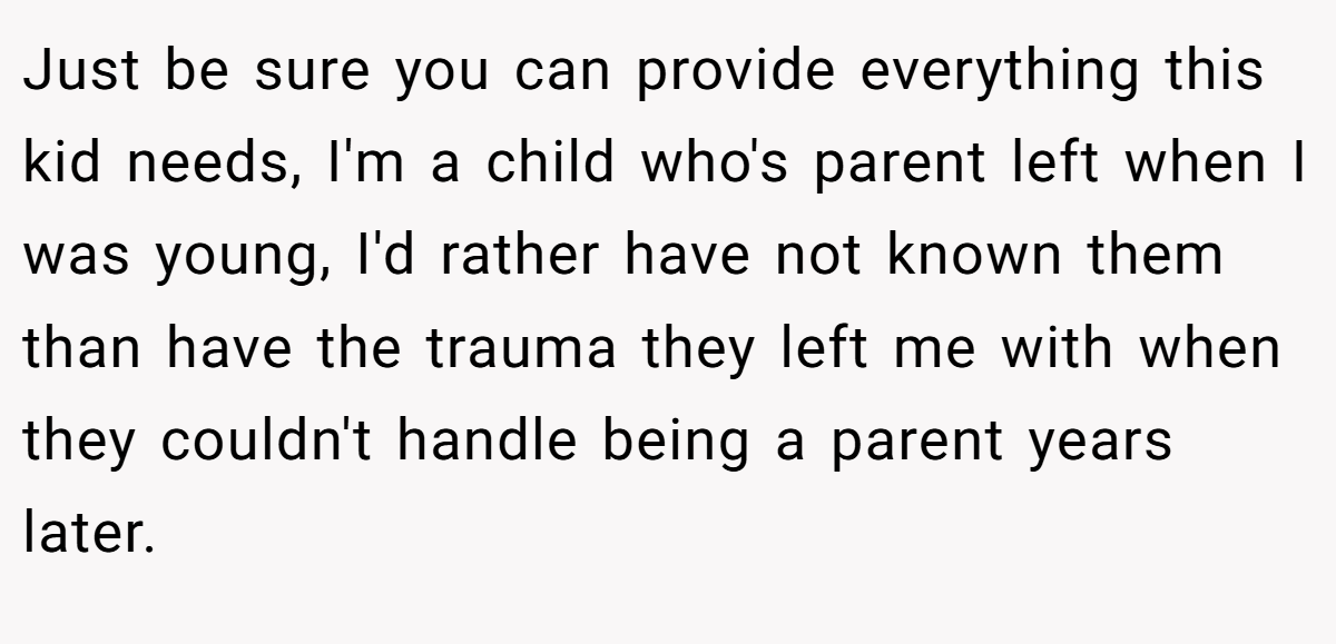 Just be sure you can provide everything this kid needs, I'm a child who's parent left when I was young, I'd rather have not known them than have the trauma they left me with when they couldn't handle being a parent years later.