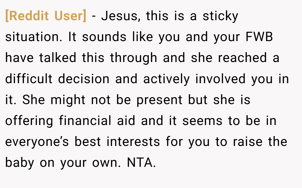 [Reddit User] - Jesus, this is a sticky situation. It sounds like you and your FWB have talked this through and she reached a difficult decision and actively involved you in it. She might not be present but she is offering financial aid and it seems to be in everyone’s best interests for you to raise the baby on your own. NTA.