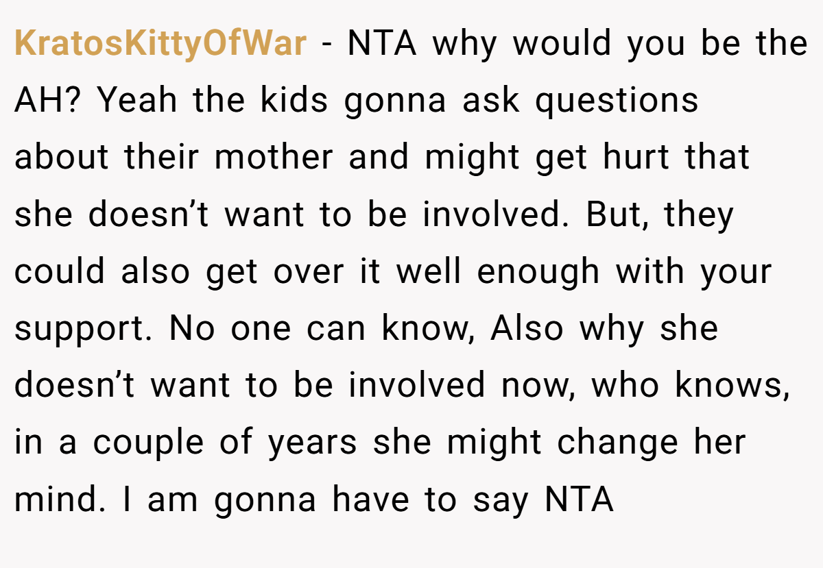 KratosKittyOfWar - NTA why would you be the AH? Yeah the kids gonna ask questions about their mother and might get hurt that she doesn’t want to be involved. But, they could also get over it well enough with your support. No one can know, Also why she doesn’t want to be involved now, who knows, in a couple of years she might change her mind. I am gonna have to say NTA