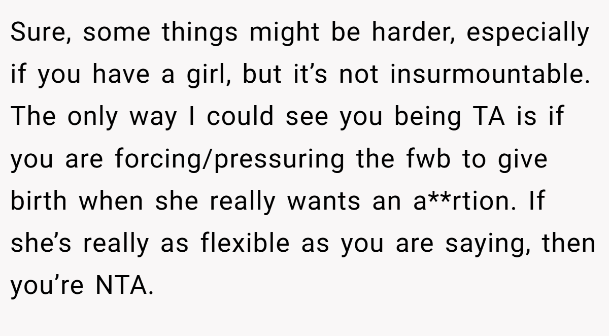 Sure, some things might be harder, especially if you have a girl, but it’s not insurmountable. The only way I could see you being TA is if you are forcing/pressuring the fwb to give birth when she really wants an a**rtion. If she’s really as flexible as you are saying, then you’re NTA.