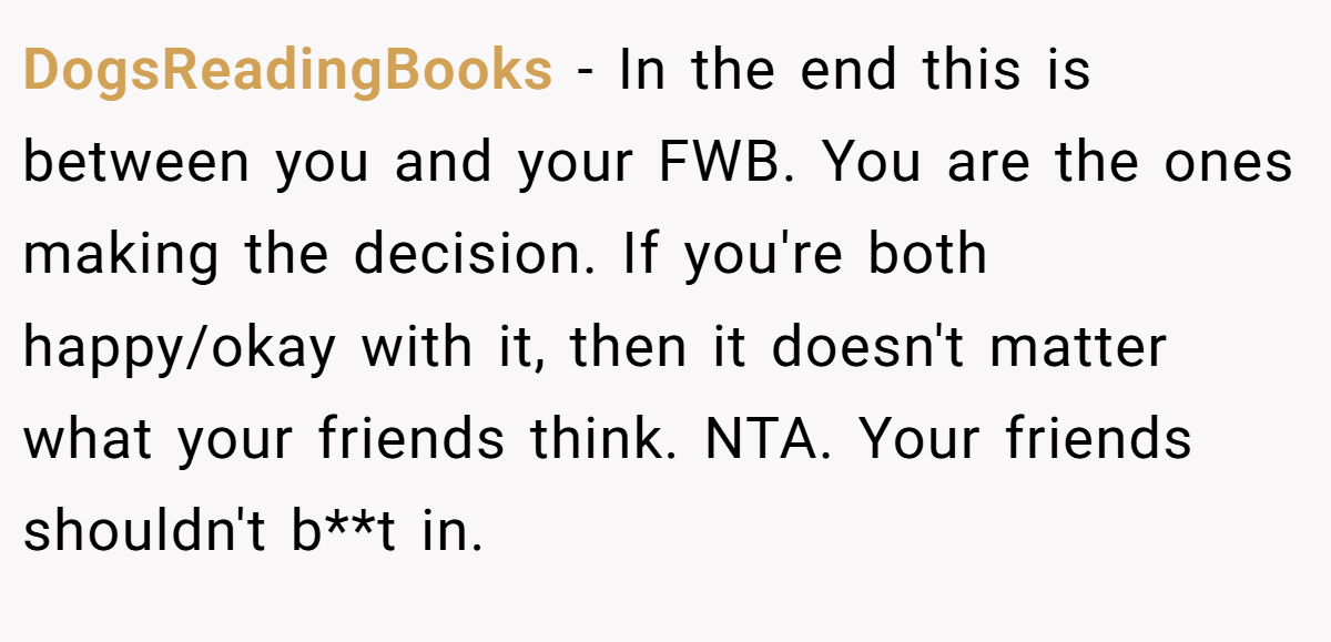 DogsReadingBooks - In the end this is between you and your FWB. You are the ones making the decision. If you're both happy/okay with it, then it doesn't matter what your friends think. NTA. Your friends shouldn't b**t in.