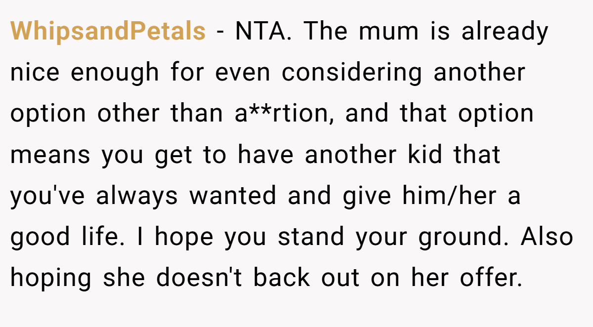 WhipsandPetals - NTA. The mum is already nice enough for even considering another option other than a**rtion, and that option means you get to have another kid that you've always wanted and give him/her a good life. I hope you stand your ground. Also hoping she doesn't back out on her offer.