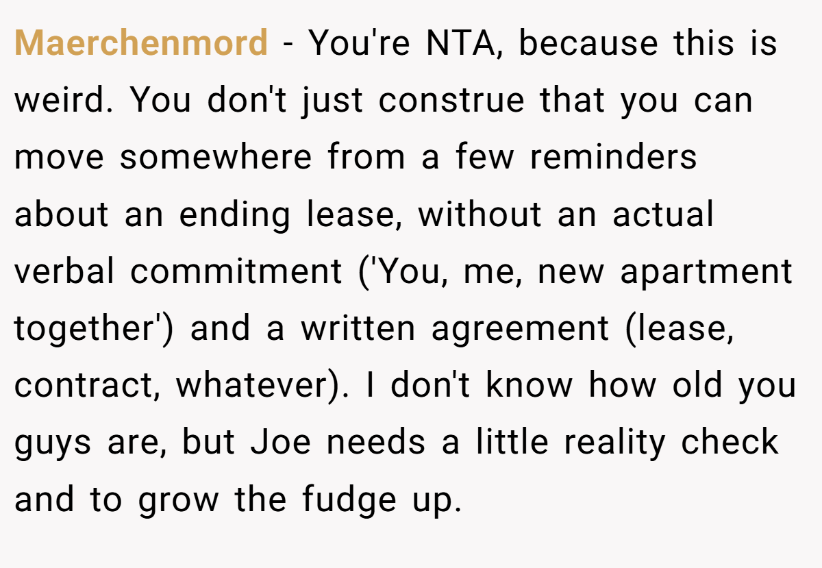 Maerchenmord − You're NTA, because this is weird. You don't just construe that you can move somewhere from a few reminders about an ending lease, without an actual verbal commitment ('You, me, new apartment together') and a written agreement (lease, contract, whatever). I don't know how old you guys are, but Joe needs a little reality check and to grow the fudge up.